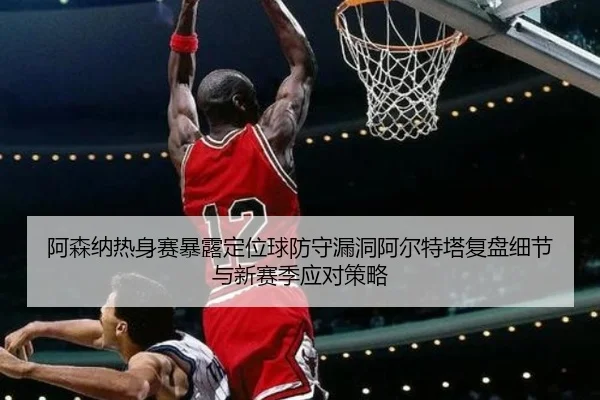 阿森纳热身赛暴露定位球防守漏洞阿尔特塔复盘细节与新赛季应对策略