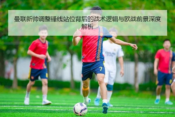 曼联新帅调整锋线站位背后的战术逻辑与欧战前景深度解析